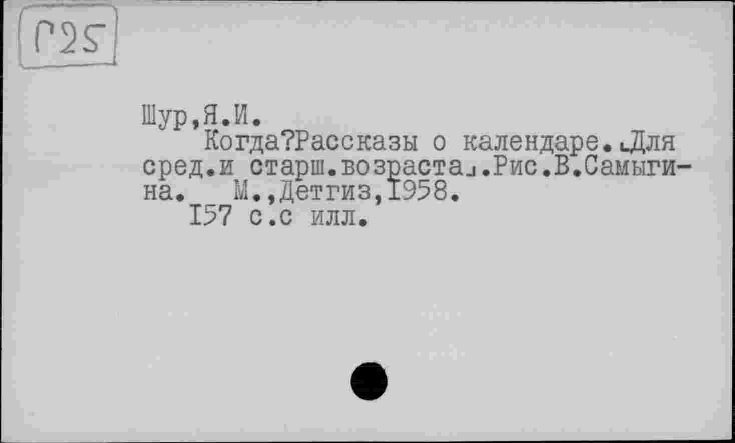 ﻿
Шур.Я.И.
Когда?Рассказы о календаре.цДля сред.и старш.возрастал.Рис.В.Самыги на. _ М.,Детгиз,1958.
157 с.с илл.